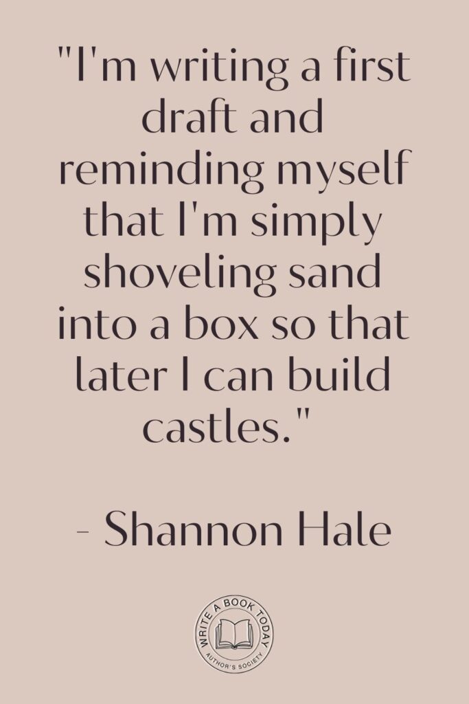 “I’m writing a first draft and reminding myself that I’m simply shoveling sand into a box so that later I can build castles.” – Shannon Hale