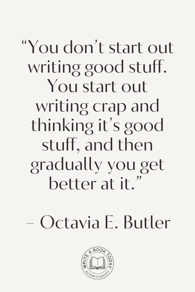 “You don’t start out writing good stuff. You start out writing crap and thinking it’s good stuff, and then gradually you get better at it.” – Octavia E. Butler