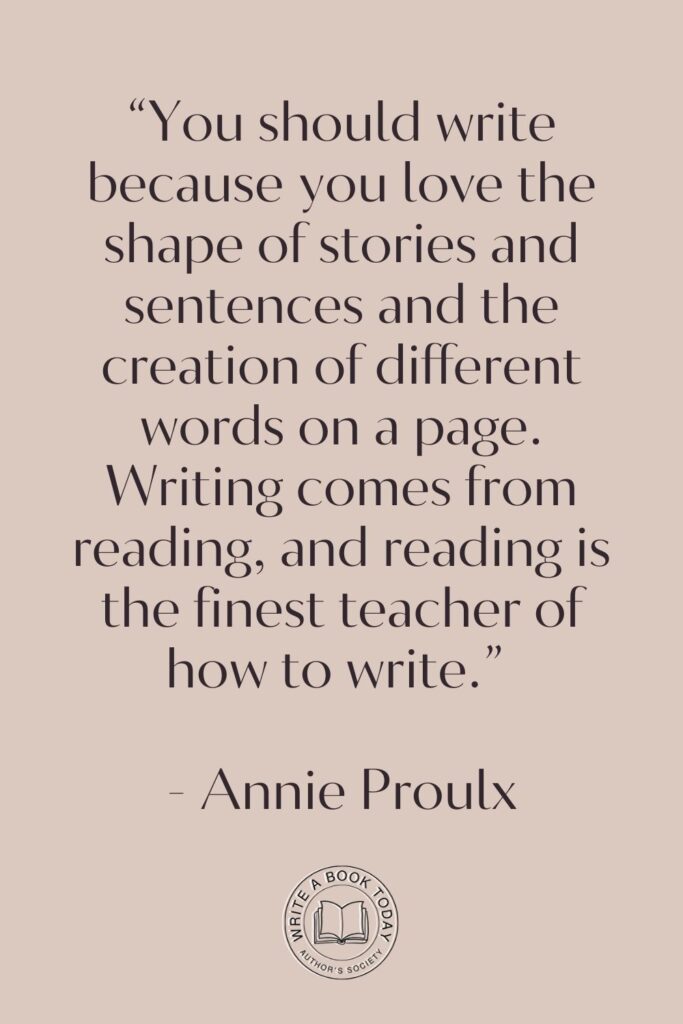 “You should write because you love the shape of stories and sentences and the creation of different words on a page. Writing comes from reading, and reading is the finest teacher of how to write.” – Annie Proulx