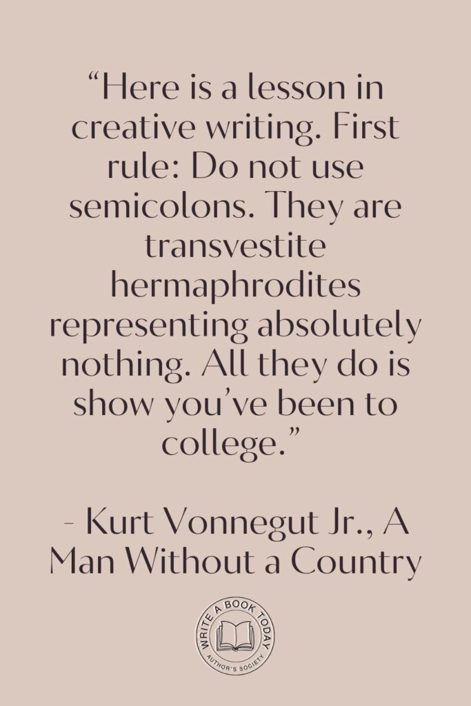 “Here is a lesson in creative writing. First rule: Do not use semicolons. They are transvestite hermaphrodites representing absolutely nothing. All they do is show you’ve been to college.” – Kurt Vonnegut Jr., A Man Without a Country