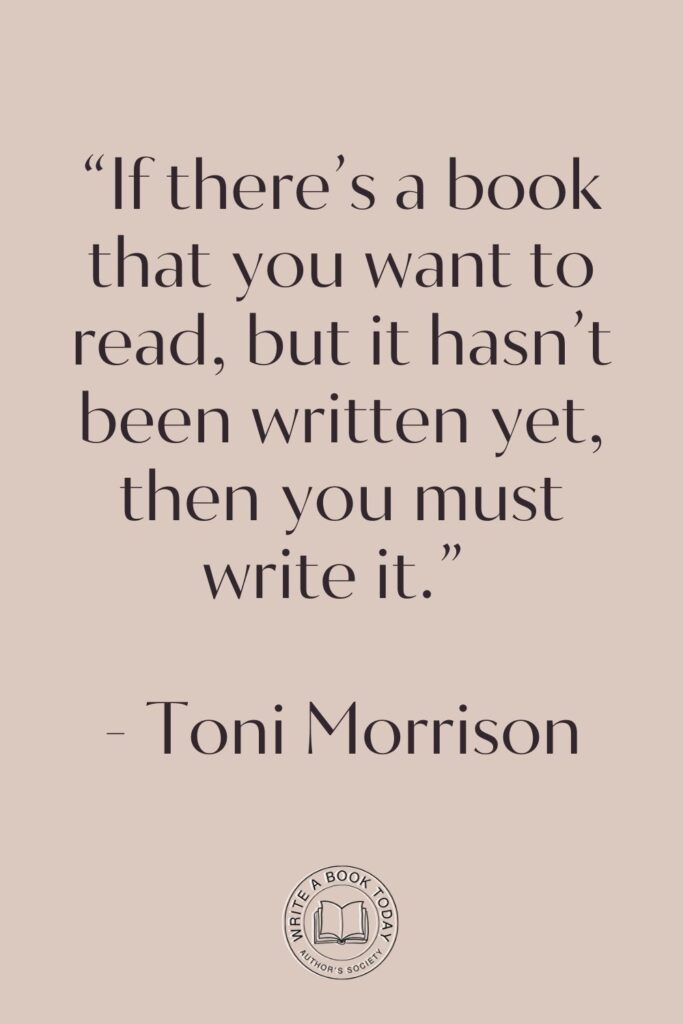 “If there’s a book that you want to read, but it hasn’t been written yet, then you must write it.” – Toni Morrison