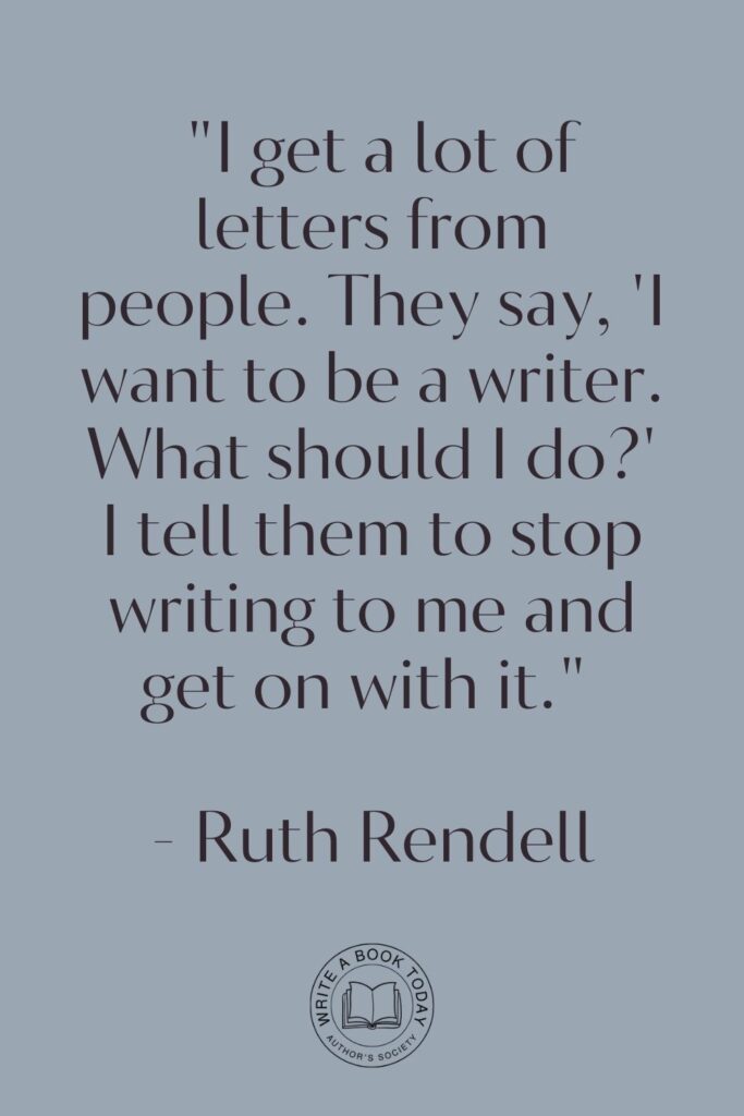 "I get a lot of letters from people. They say, 'I want to be a writer. What should I do?' I tell them to stop writing to me and get on with it." - Ruth Rendell