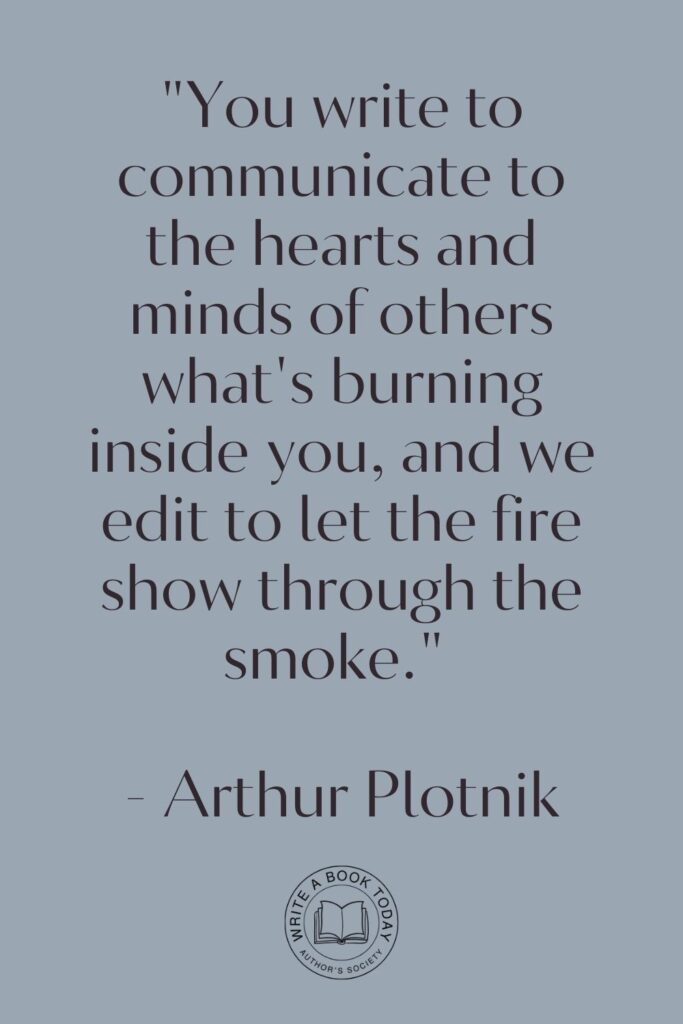 “You write to communicate to the hearts and minds of others what’s burning inside you, and we edit to let the fire show through the smoke.” – Arthur Plotnik