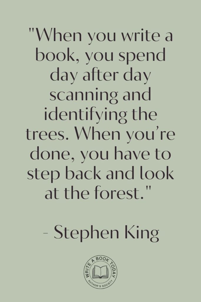 “When you write a book, you spend day after day scanning and identifying the trees. When you’re done, you have to step back and look at the forest.” – Stephen King