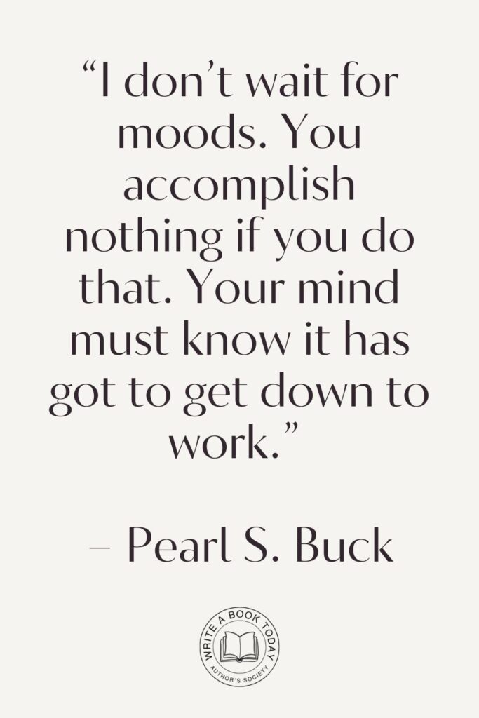 “I don’t wait for moods. You accomplish nothing if you do that. Your mind must know it has got to get down to work.” – Pearl S. Buck