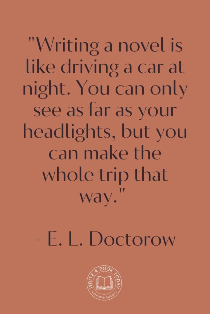 "Writing a novel is like driving a car at night. You can only see as far as your headlights, but you can make the whole trip that way." - E. L. Doctorow