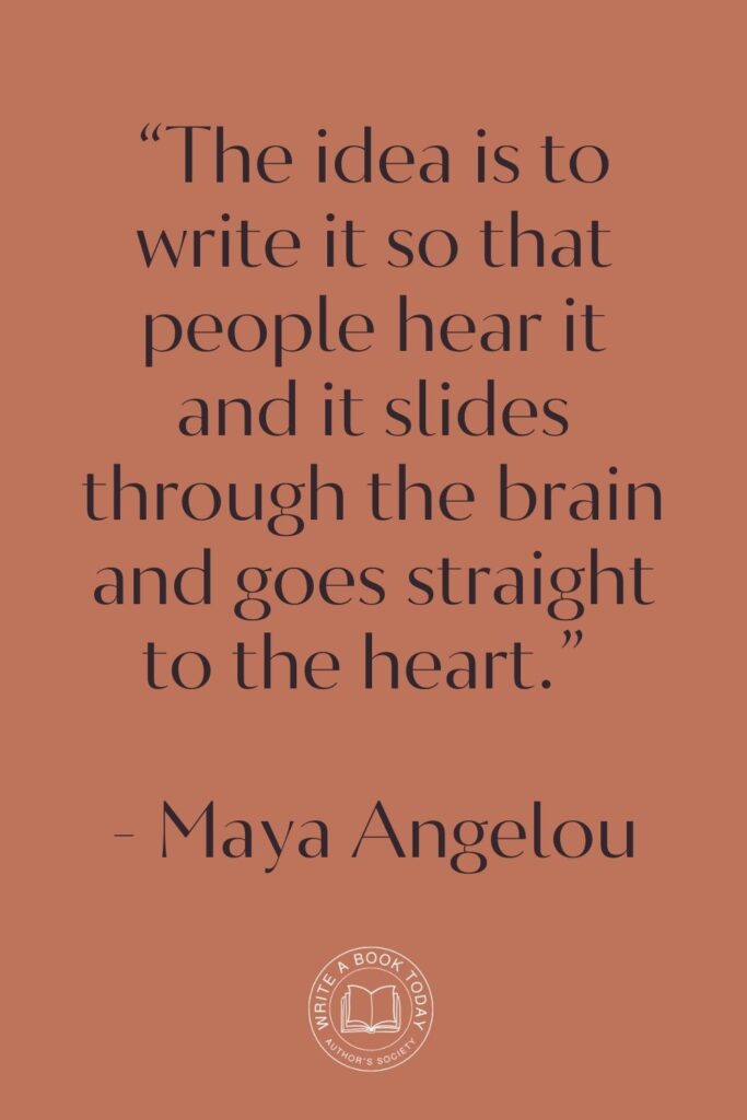 “The idea is to write it so that people hear it and it slides through the brain and goes straight to the heart.” – Maya Angelou